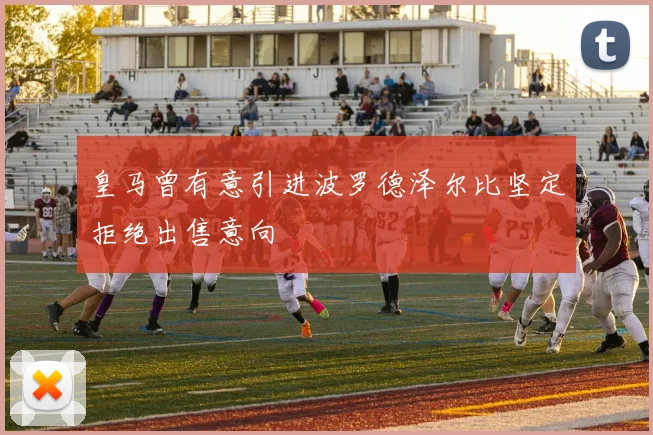 皇马曾有意引进波罗德泽尔比坚定拒绝出售意向