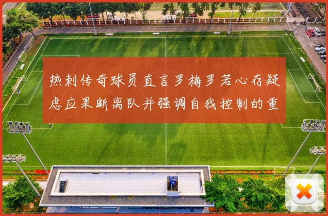 热刺传奇球员直言罗梅罗若心存疑虑应果断离队并强调自我控制的重要性