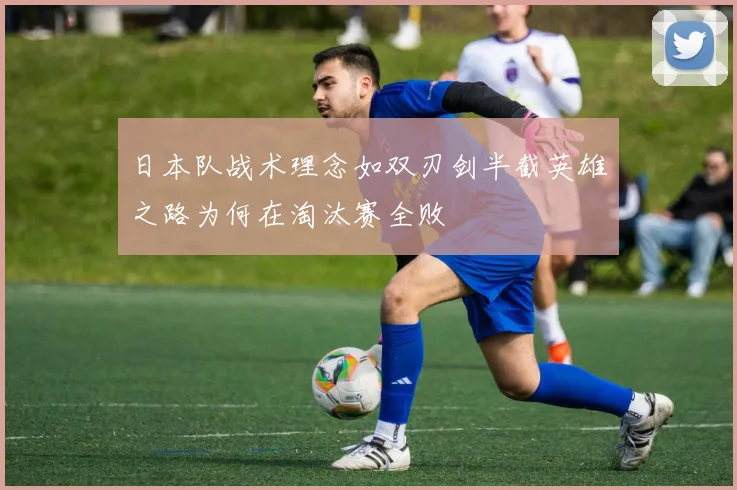 日本队战术理念如双刃剑半截英雄之路为何在淘汰赛全败