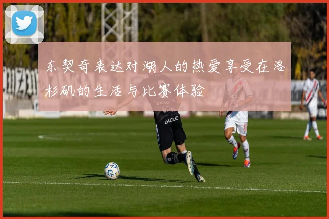 东契奇表达对湖人的热爱享受在洛杉矶的生活与比赛体验