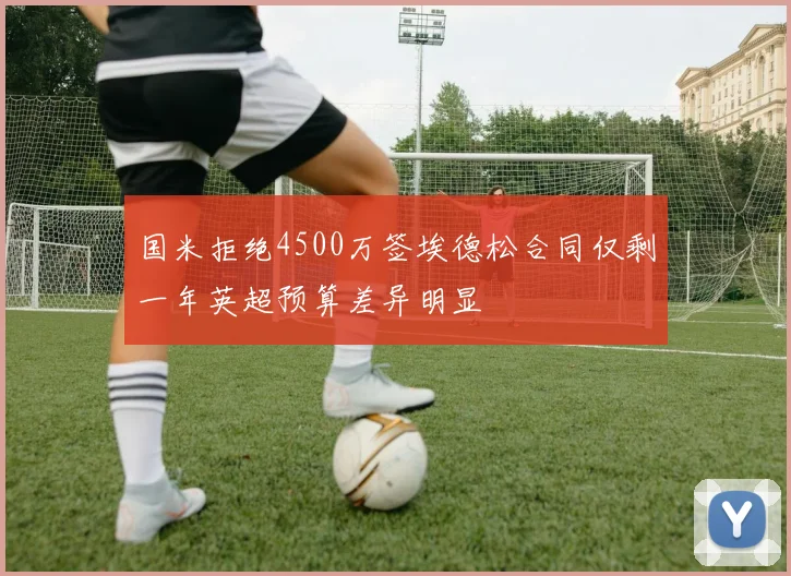 国米拒绝4500万签埃德松合同仅剩一年英超预算差异明显