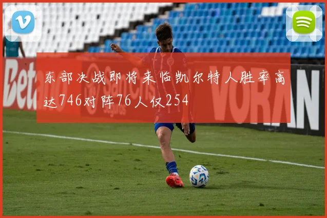 东部决战即将来临凯尔特人胜率高达746对阵76人仅254