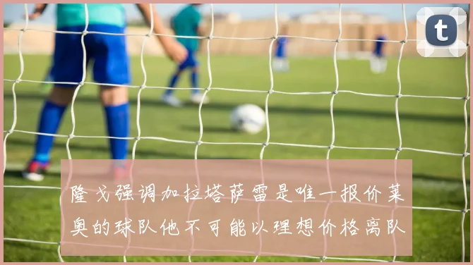 隆戈强调加拉塔萨雷是唯一报价莱奥的球队他不可能以理想价格离队