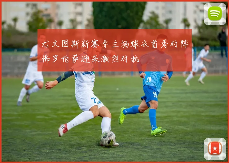 尤文图斯新赛季主场球衣首秀对阵佛罗伦萨迎来激烈对抗
