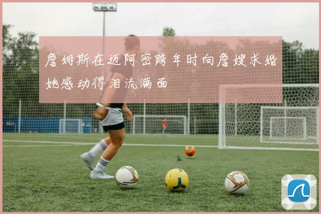 詹姆斯在迈阿密跨年时向詹嫂求婚她感动得泪流满面