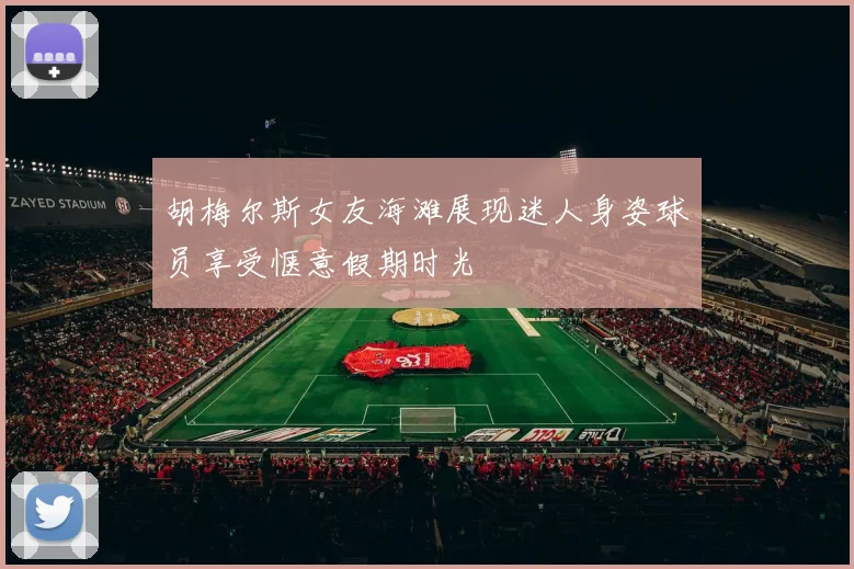 胡梅尔斯女友海滩展现迷人身姿球员享受惬意假期时光