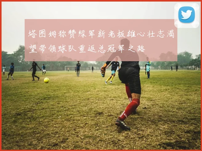 塔图姆称赞绿军新老板雄心壮志渴望带领球队重返总冠军之路