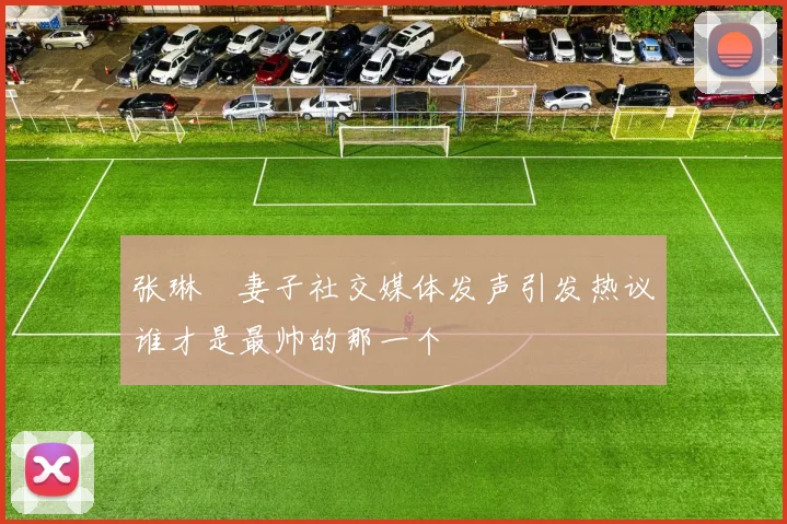 张琳芃妻子社交媒体发声引发热议谁才是最帅的那一个
