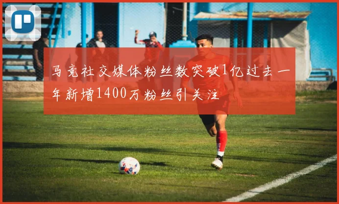 马竞社交媒体粉丝数突破1亿过去一年新增1400万粉丝引关注